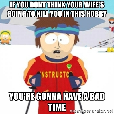 if-you-dont-think-your-wifes-going-to-kill-you-in-this-hobby-youre-gonna-have-a-bad-time.jpg